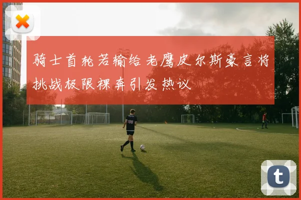 骑士首轮若输给老鹰皮尔斯豪言将挑战极限裸奔引发热议