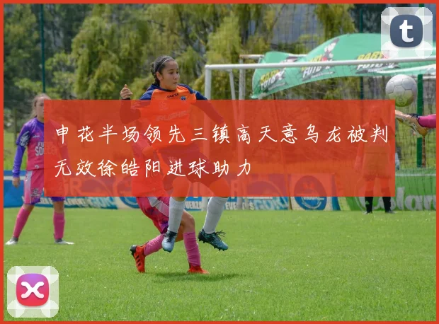 申花半场领先三镇高天意乌龙被判无效徐皓阳进球助力