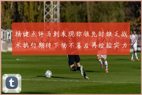 杨健点评马刺表现称领先时缺乏战术执行期待下场不落后再检验实力