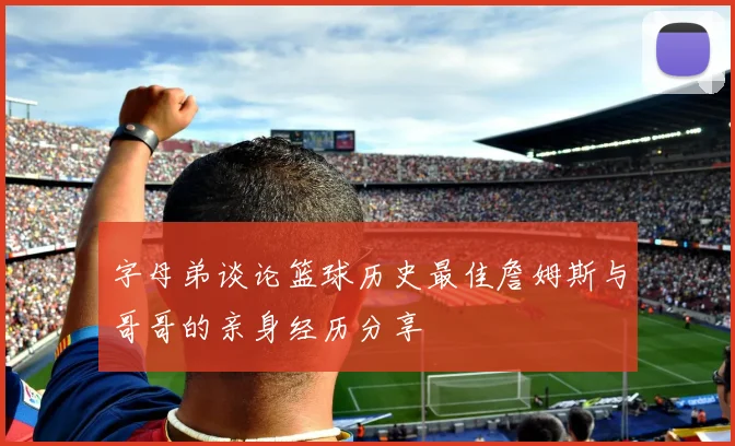 字母弟谈论篮球历史最佳詹姆斯与哥哥的亲身经历分享