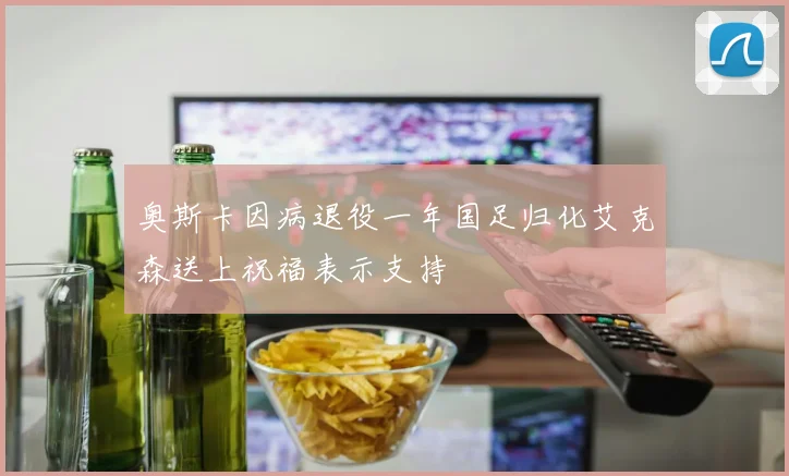 奥斯卡因病退役一年国足归化艾克森送上祝福表示支持