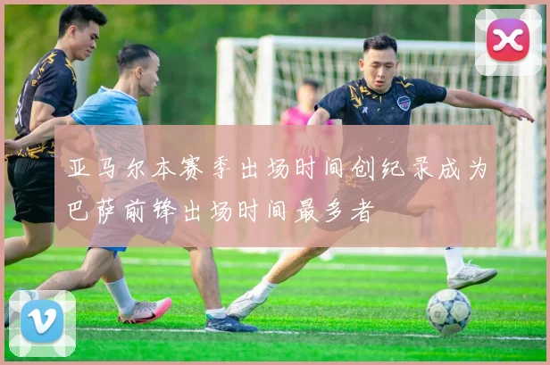 亚马尔本赛季出场时间创纪录成为巴萨前锋出场时间最多者