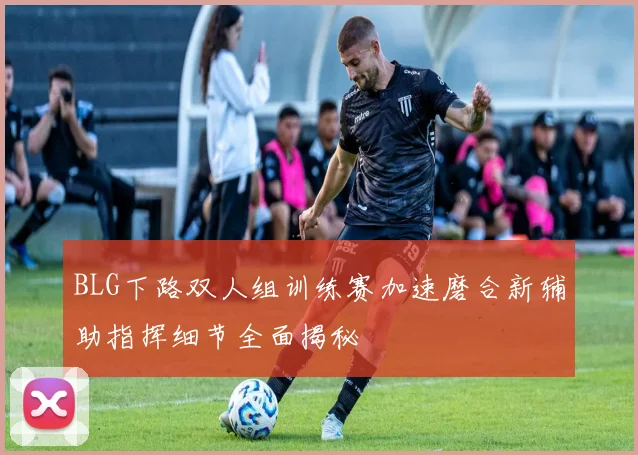 BLG下路双人组训练赛加速磨合新辅助指挥细节全面揭秘