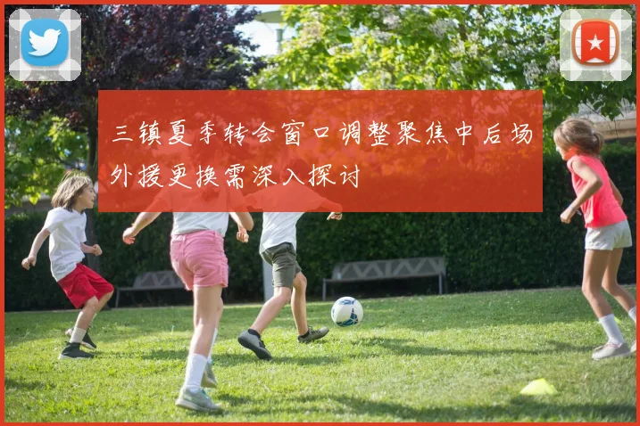 三镇夏季转会窗口调整聚焦中后场外援更换需深入探讨