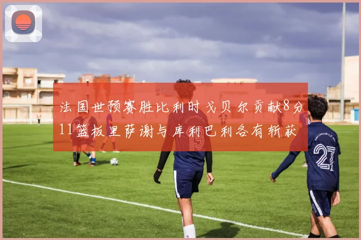 法国世预赛胜比利时戈贝尔贡献8分11篮板里萨谢与库利巴利各有斩获