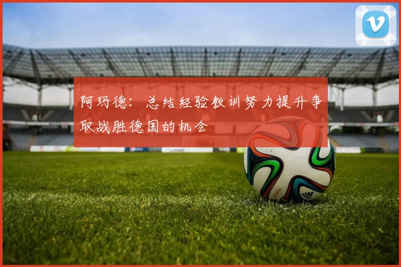 阿玛德：总结经验教训努力提升争取战胜德国的机会