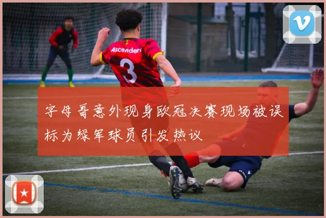 字母哥意外现身欧冠决赛现场被误标为绿军球员引发热议