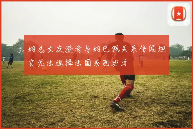 姆总女友澄清与姆巴佩关系传闻坦言无法选择法国或西班牙