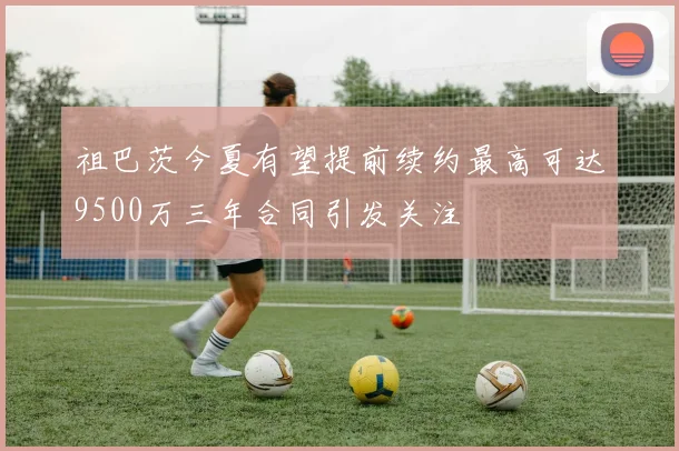祖巴茨今夏有望提前续约最高可达9500万三年合同引发关注