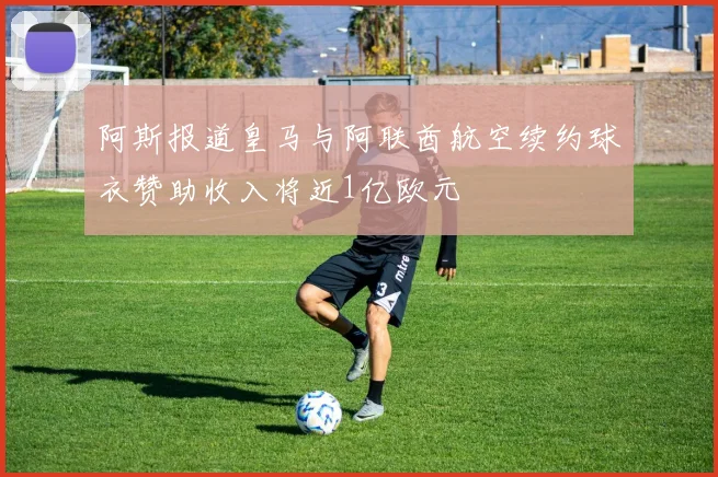 阿斯报道皇马与阿联酋航空续约球衣赞助收入将近1亿欧元
