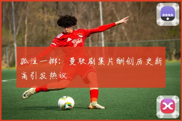 孤注一掷：曼联剧集片酬创历史新高引发热议