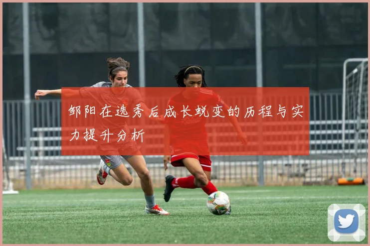 邹阳在选秀后成长蜕变的历程与实力提升分析
