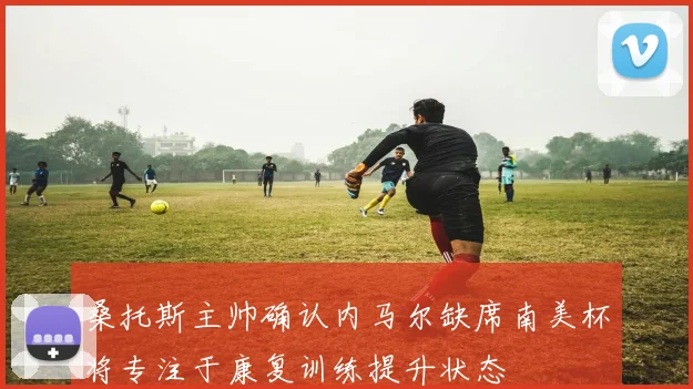 桑托斯主帅确认内马尔缺席南美杯将专注于康复训练提升状态