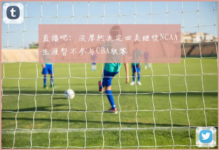 直播吧：淡厚然决定回美继续NCAA生涯暂不参与CBA联赛