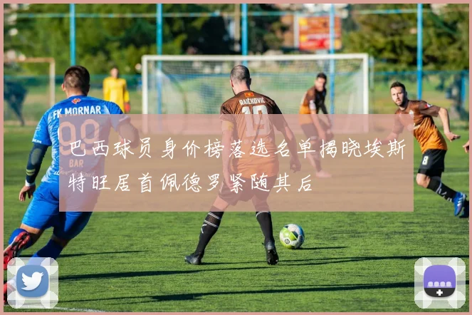 巴西球员身价榜落选名单揭晓埃斯特旺居首佩德罗紧随其后