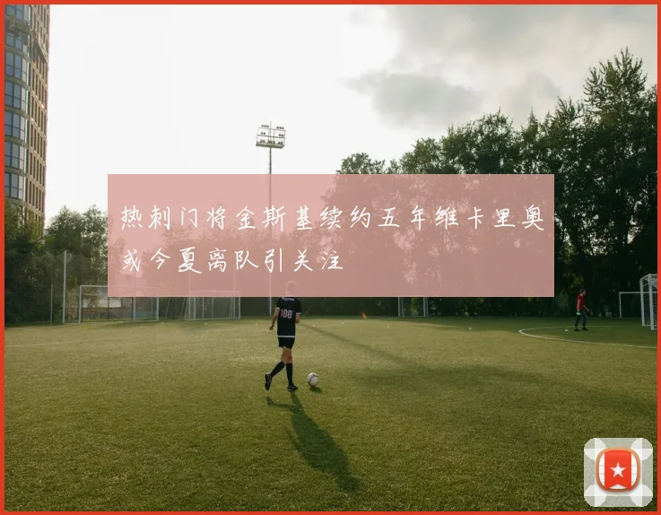 热刺门将金斯基续约五年维卡里奥或今夏离队引关注