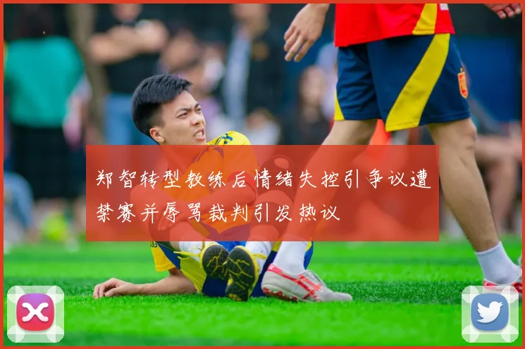 郑智转型教练后情绪失控引争议遭禁赛并辱骂裁判引发热议