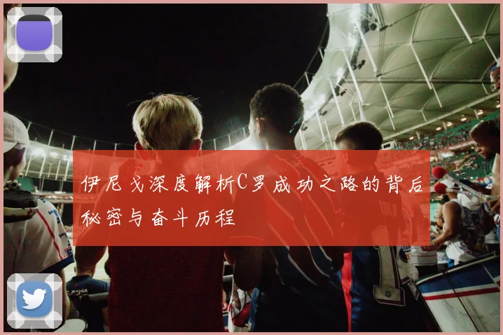 伊尼戈深度解析C罗成功之路的背后秘密与奋斗历程