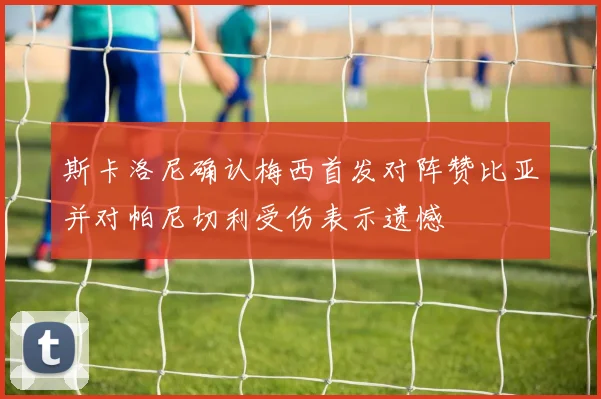 斯卡洛尼确认梅西首发对阵赞比亚并对帕尼切利受伤表示遗憾