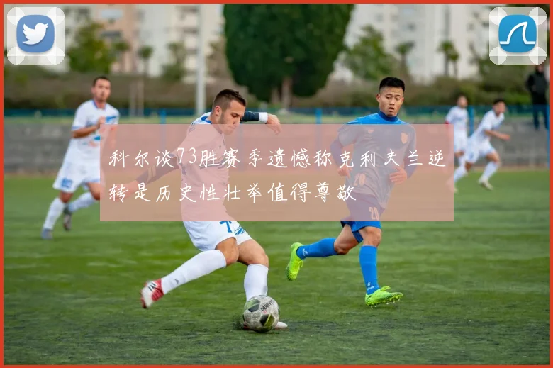 科尔谈73胜赛季遗憾称克利夫兰逆转是历史性壮举值得尊敬