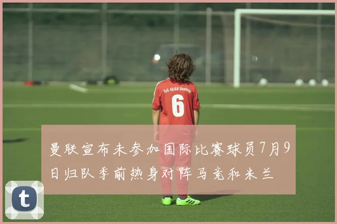 曼联宣布未参加国际比赛球员7月9日归队季前热身对阵马竞和米兰