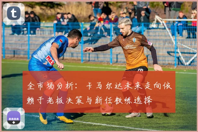 全市场分析：卡马尔达未来走向依赖于老板决策与新任教练选择