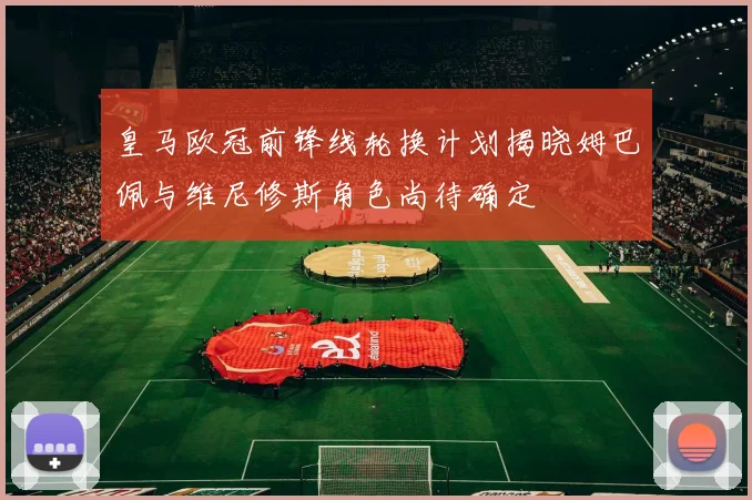 皇马欧冠前锋线轮换计划揭晓姆巴佩与维尼修斯角色尚待确定