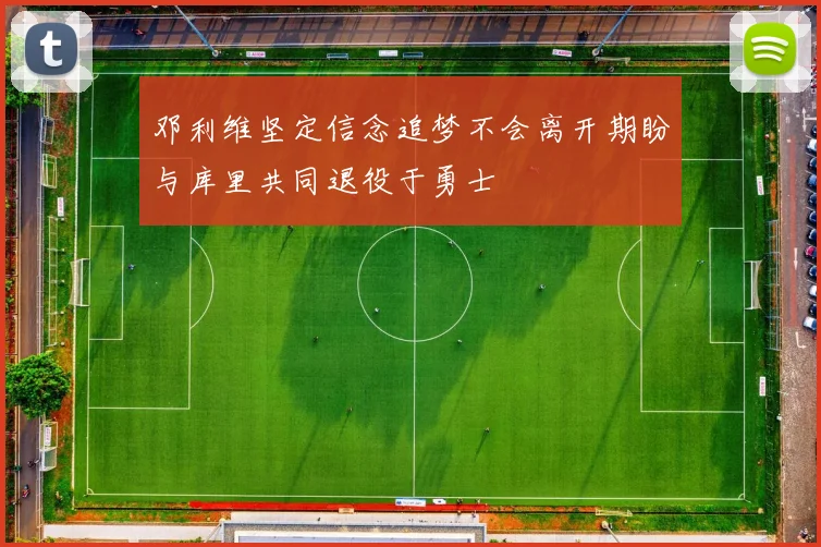 邓利维坚定信念追梦不会离开期盼与库里共同退役于勇士