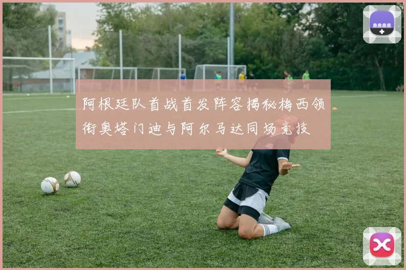 阿根廷队首战首发阵容揭秘梅西领衔奥塔门迪与阿尔马达同场竞技
