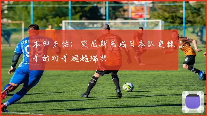 本田圭佑：突尼斯或成日本队更棘手的对手超越瑞典