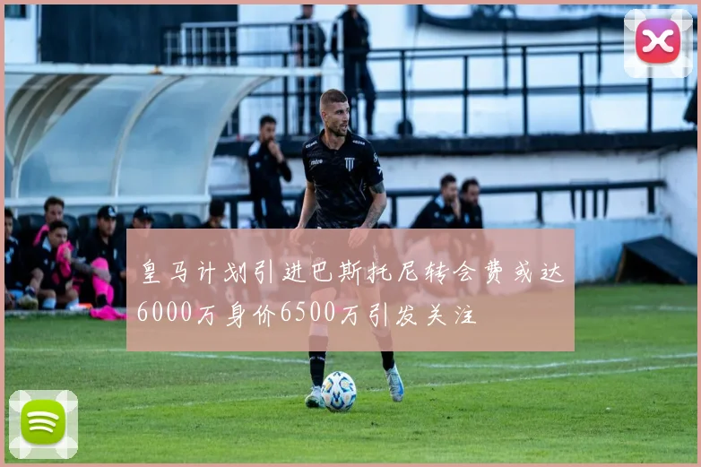 皇马计划引进巴斯托尼转会费或达6000万身价6500万引发关注