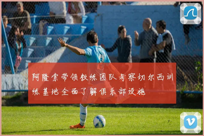 阿隆索带领教练团队考察切尔西训练基地全面了解俱乐部设施