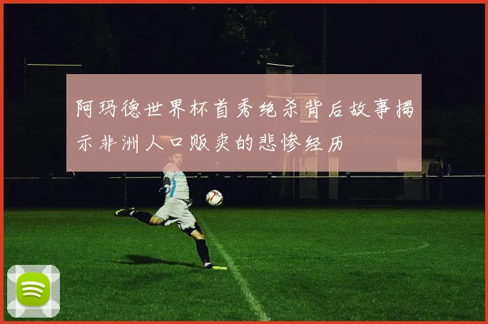 阿玛德世界杯首秀绝杀背后故事揭示非洲人口贩卖的悲惨经历