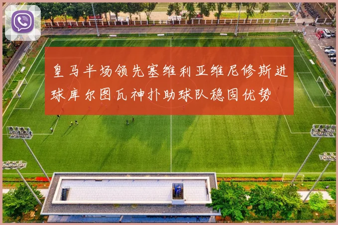 皇马半场领先塞维利亚维尼修斯进球库尔图瓦神扑助球队稳固优势