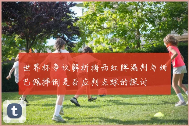 世界杯争议解析梅西红牌漏判与姆巴佩摔倒是否应判点球的探讨